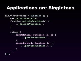 Applications are Singletons YAHOO.MyProperty =  function () { var  privateVariable ; function  privateFunction (x) { ... privateVariable ... } return  { firstMethod: function (a, b) { ... privateVariable ... }, secondMethod: function (c) { ... privateFunction ()... } } ; }() ; 