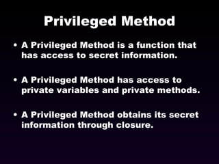 Privileged Method A Privileged Method is a function that has access to secret information. A Privileged Method has access to private variables and private methods. A Privileged Method obtains its secret information through closure. 