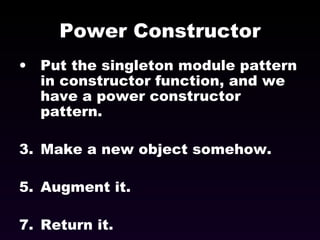 Power Constructor Put the singleton module pattern in constructor function, and we have a power constructor pattern. Make a new object somehow. Augment it. Return it. 