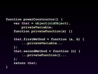 function powerConstructor() { var  that  =  object(oldObject) , privateVariable ; function  privateFunction (x) {} that .firstMethod = function (a, b) { ... privateVariable ... }; that .secondMethod = function (c) { ... privateFunction ()... }; return  that ; } 