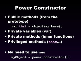 Power Constructor Public methods (from the prototype) var  that  = object(my_base); Private variables (var) Private methods (inner functions) Privileged methods ( that ...) No need to use  new myObject = power_constructor(); 