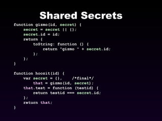 Shared Secrets function gizmo(id,  secret ) { secret  =  secret  || {}; secret .id = id; return { toString: function () { return "gizmo " +  secret .id; }; }; } function hoozit(id) { var  secret  = {},  /*final*/ that  = gizmo(id,  secret ); that .test = function (testid) { return testid ===  secret .id; }; return  that ; } 