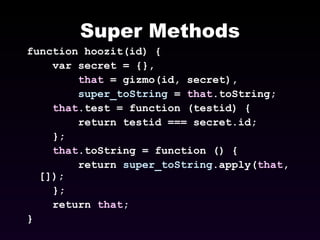Super Methods function hoozit(id) { var secret = {}, that  = gizmo(id, secret), super_toString  =  that .toString; that .test = function (testid) { return testid === secret.id; }; that .toString = function () { return  super_toString .apply( that , []); }; return  that ; } 