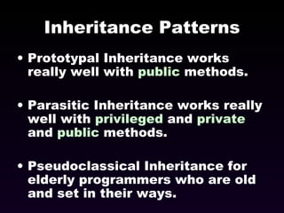 Inheritance Patterns Prototypal Inheritance works really well with  public  methods. Parasitic Inheritance works really well with  privileged  and  private  and  public  methods. Pseudoclassical Inheritance for elderly programmers who are old  and set in their ways. 