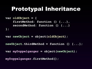 Prototypal Inheritance var  oldObject  = { firstMethod: function () {...}, secondMethod: function () {...} }; var  newObject  = object( oldObject ); newObject .thirdMethod = function () {...}; var  myDoppelganger  = object( newObject ); myDoppelganger .firstMethod(); 