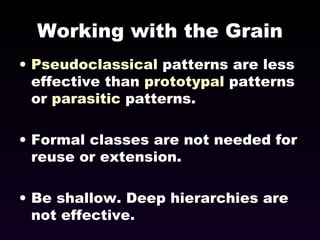 Working with the Grain Pseudoclassical  patterns are less effective than  prototypal  patterns or  parasitic  patterns. Formal classes are not needed for reuse or extension. Be shallow. Deep hierarchies are not effective. 