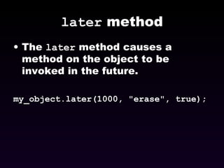 later  method The  later  method causes a method on the object to be invoked in the future. my_object.later(1000, "erase", true); 