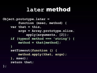 later  method Object.prototype.later =  function (msec, method) {      var that = this, args = Array.prototype.slice. apply(arguments, [2]);  if (typeof method === 'string') {  method = that[method];  }   setTimeout( function () {  method.apply(that, args);  } , msec);  return that;  };  