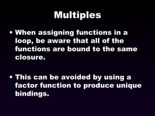 Multiples When assigning functions in a loop, be aware that all of the functions are bound to the same closure. This can be avoided by using a factor function to produce unique bindings. 