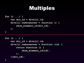 Multiples for (i ...) { var div_id = divs[i].id; divs[i].onmouseover =  function () { show_element_id(div_id); } ; } for (i ...) { var div_id = divs[i].id; divs[i].onmouseover =  function (id) { return   function () { show_element_id(id); } ; } (div_id); }  