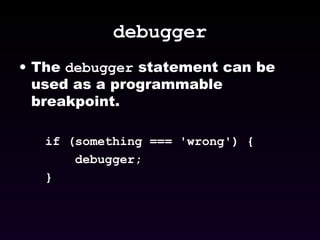 debugger The  debugger  statement can be used as a programmable breakpoint. if (something === 'wrong') { debugger; } 