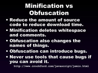 Minification vs Obfuscation Reduce the amount of source code to reduce download time. Minification deletes whitespace and comments. Obfuscation also changes the names of things. Obfuscation can introduce bugs. Never use tools that cause bugs if you can avoid it. http://www.crockford.com/javascript/jsmin.html 