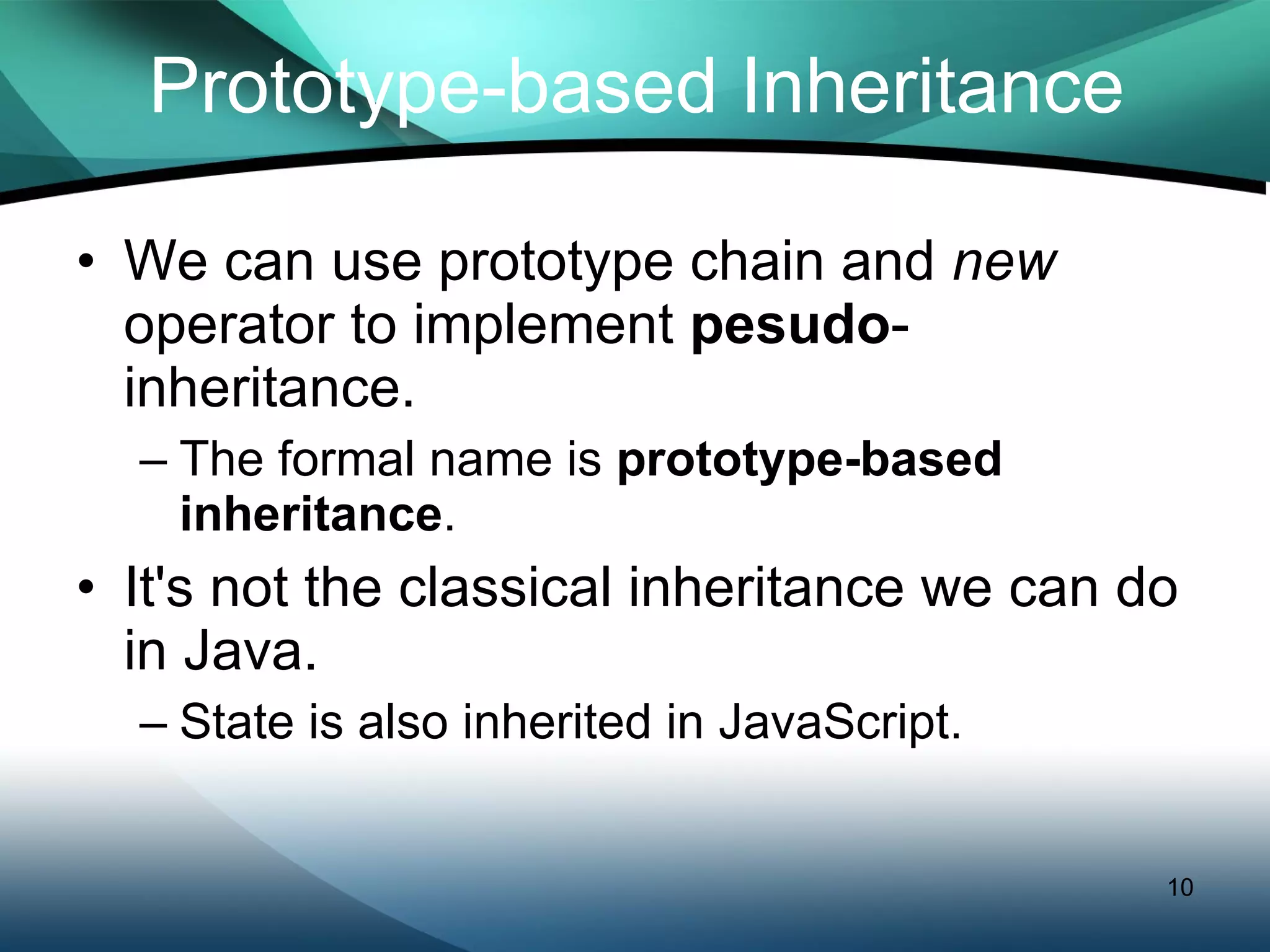 Prototype-based Inheritance We can use prototype chain and  new  operator to implement  pesudo -inheritance. The formal name is  prototype-based inheritance . It's not the classical inheritance we can do in Java. State is also inherited in JavaScript. 