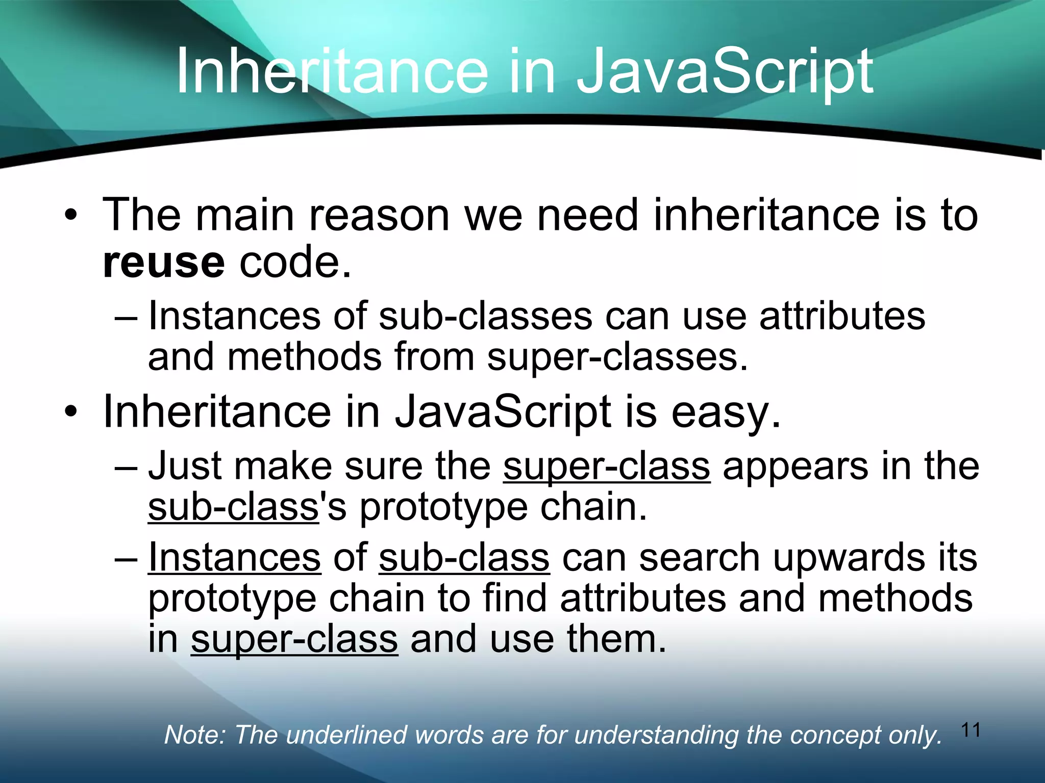 Inheritance in JavaScript The main reason we need inheritance is to  reuse  code. Instances of sub-classes can use attributes and methods from super-classes. Inheritance in JavaScript is easy. Just make sure the  super-class  appears in the  sub-class 's prototype chain. Instances  of  sub-class  can search upwards its prototype chain to find attributes and methods in  super-class  and use them. Note: The underlined words are for understanding the concept only.  
