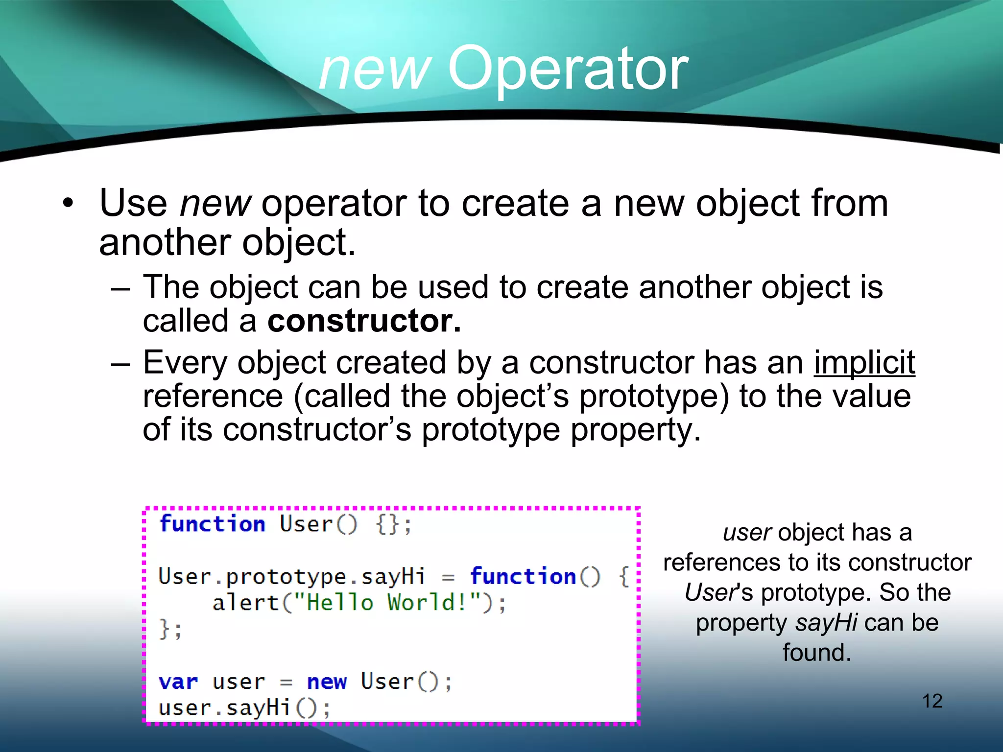 Use  new  operator to create a new object from another object.  The object can be used to create another object is called a  constructor. Every object created by a constructor has an  implicit  reference (called the object’s prototype) to the value of its constructor’s prototype property. new  Operator user  object has a references to its constructor  User 's prototype. So the property  sayHi  can be found. 