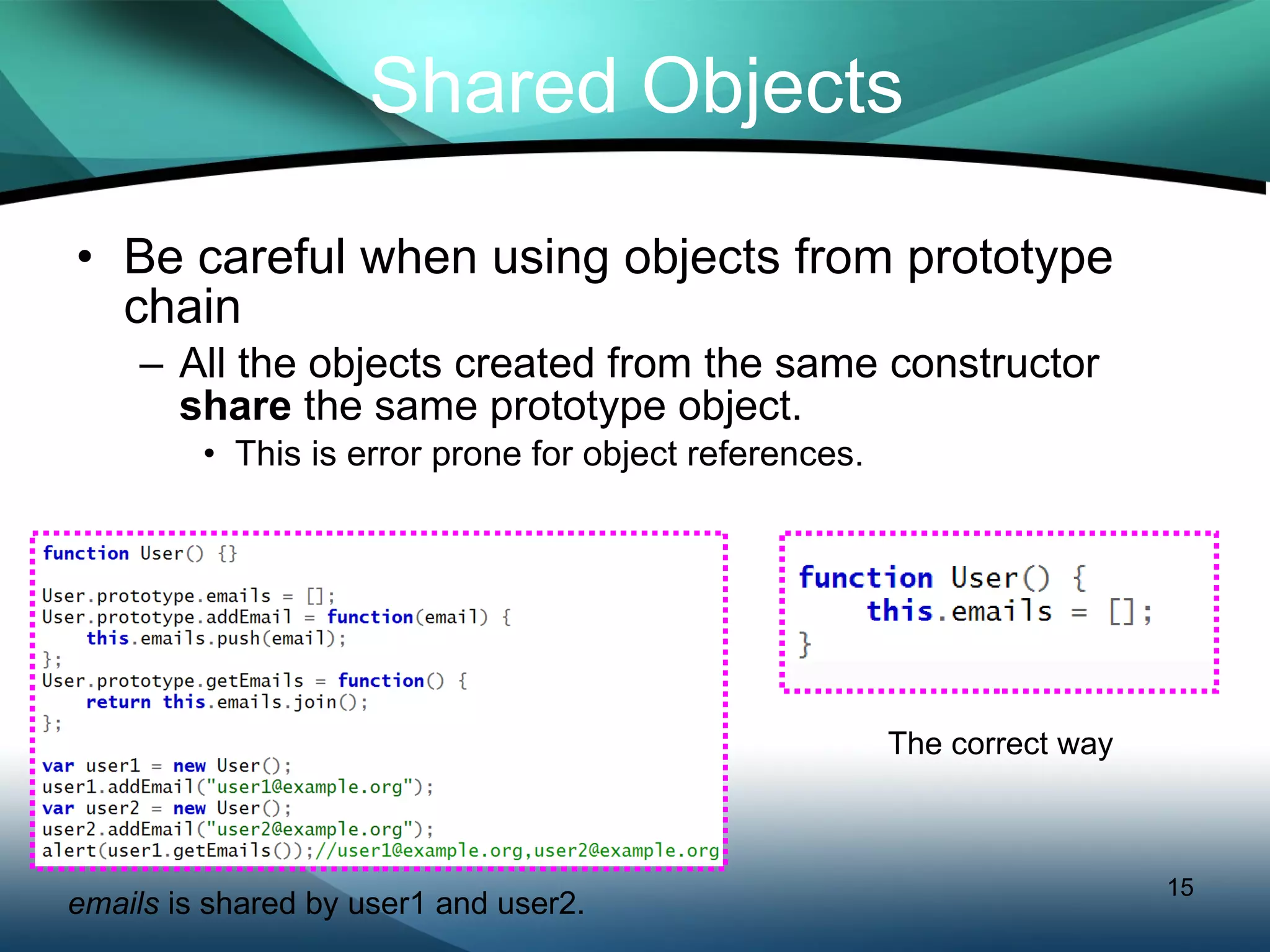 Be careful when using objects from prototype chain All the objects created from the same constructor  share  the same prototype object. This is error prone for object references. Shared Objects emails  is shared by user1 and user2. The correct way 