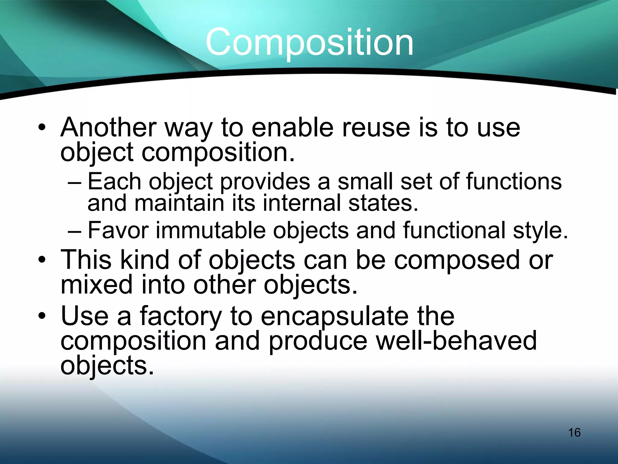Composition Another way to enable reuse is to use object composition. Each object provides a small set of functions and maintain its internal states. Favor immutable objects and functional style. This kind of objects can be composed or mixed into other objects. Use a factory to encapsulate the composition and produce well-behaved objects. 
