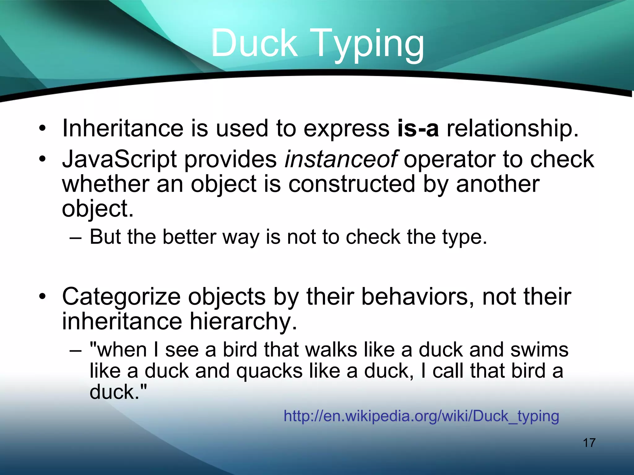 Duck Typing Inheritance is used to express  is-a  relationship. JavaScript provides  instanceof  operator to check whether an object is constructed by another object. But the better way is not to check the type.  Categorize objects by their behaviors, not their inheritance hierarchy. &quot;when I see a bird that walks like a duck and swims like a duck and quacks like a duck, I call that bird a duck.&quot; http://en.wikipedia.org/wiki/Duck_typing 