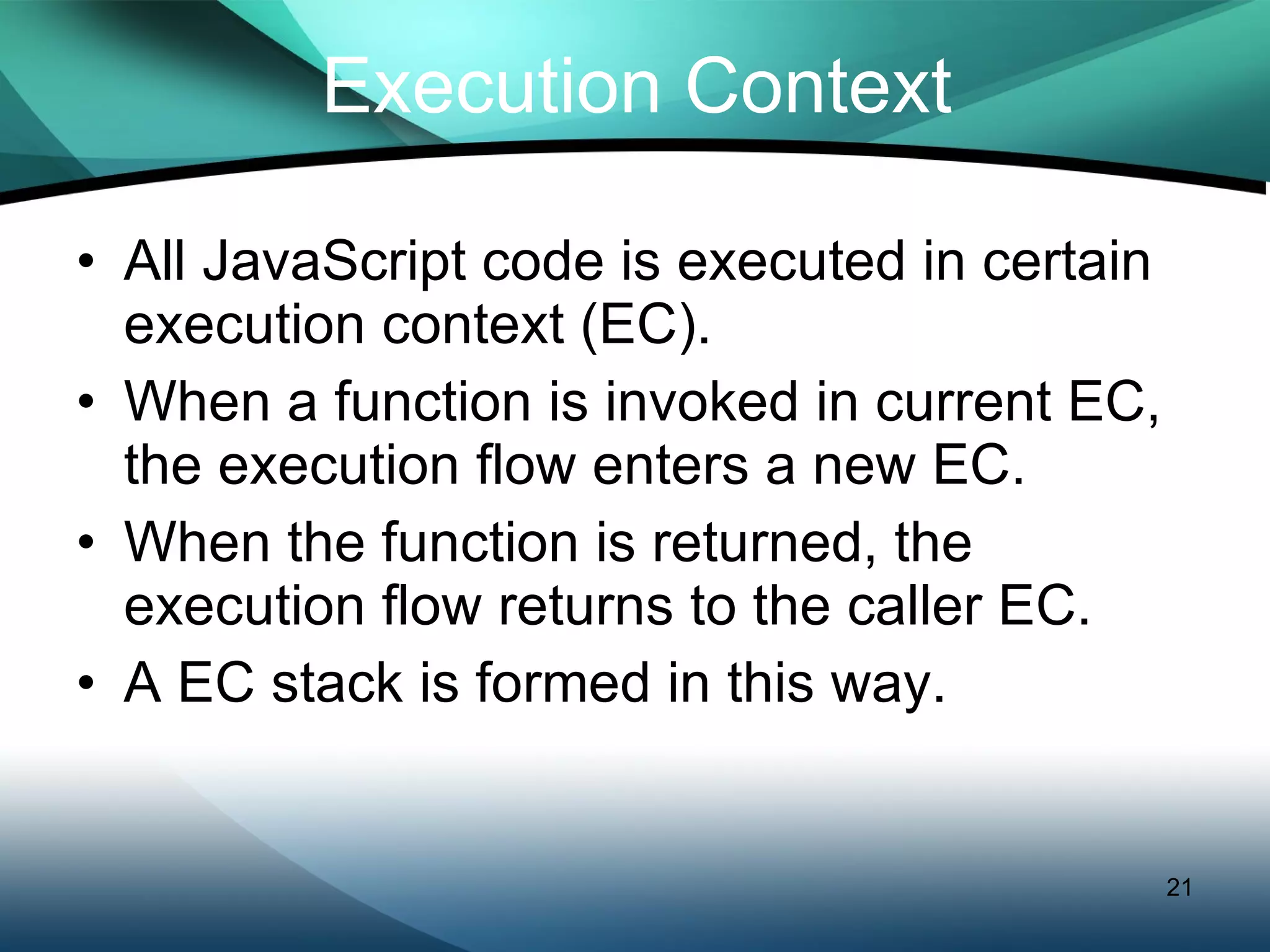 Execution Context All JavaScript code is executed in certain execution context (EC). When a function is invoked in current EC, the execution flow enters a new EC.  When the function is returned, the execution flow returns to the caller EC. A EC stack is formed in this way. 