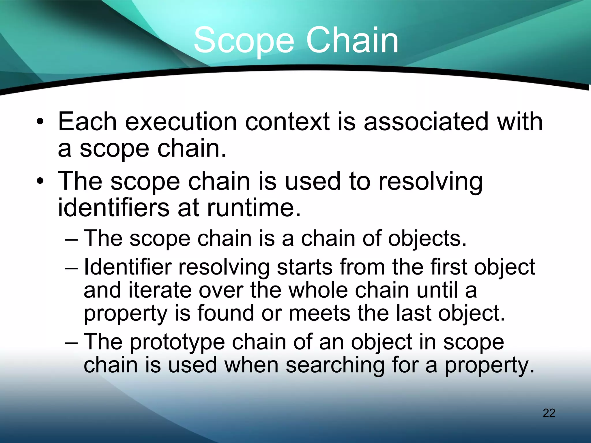 Scope Chain Each execution context is associated with a scope chain. The scope chain is used to resolving identifiers at runtime. The scope chain is a chain of objects. Identifier resolving starts from the first object and iterate over the whole chain until a property is found or meets the last object. The prototype chain of an object in scope chain is used when searching for a property. 