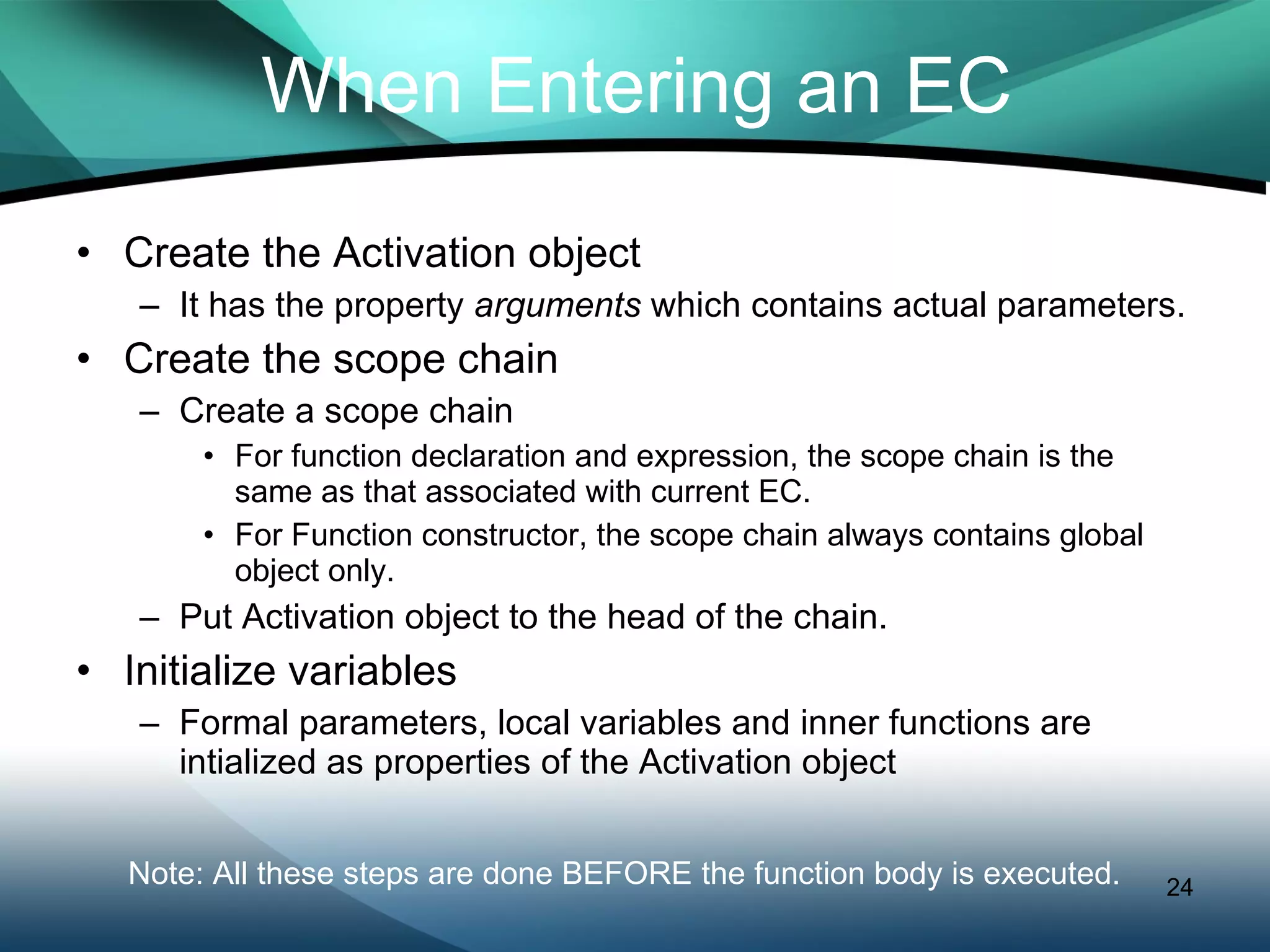 When Entering an EC Create the Activation object It has the property  arguments  which contains actual parameters. Create the scope chain Create a scope chain For function declaration and expression, the scope chain is the same as that associated with current EC. For Function constructor, the scope chain always contains global object only. Put Activation object to the head of the chain. Initialize variables Formal parameters, local variables and inner functions are intialized as properties of the Activation object Note: All these steps are done BEFORE the function body is executed.  