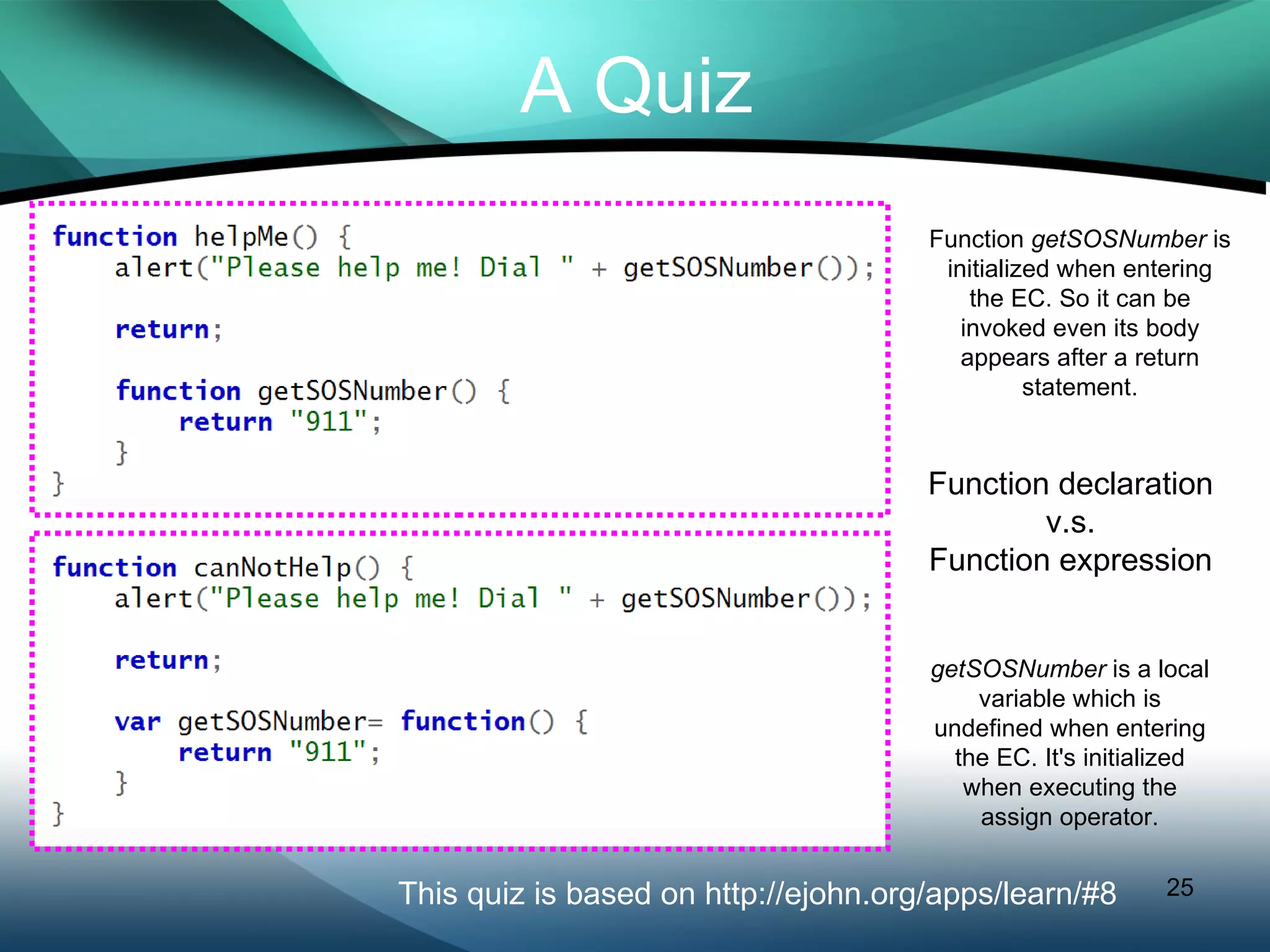 A Quiz This quiz is based on http://ejohn.org/apps/learn/#8 Function  getSOSNumber  is initialized when entering the EC. So it can be invoked even its body appears after a return statement. getSOSNumber  is a local variable which is undefined when entering the EC. It's initialized when executing the assign operator. Function declaration v.s. Function expression 