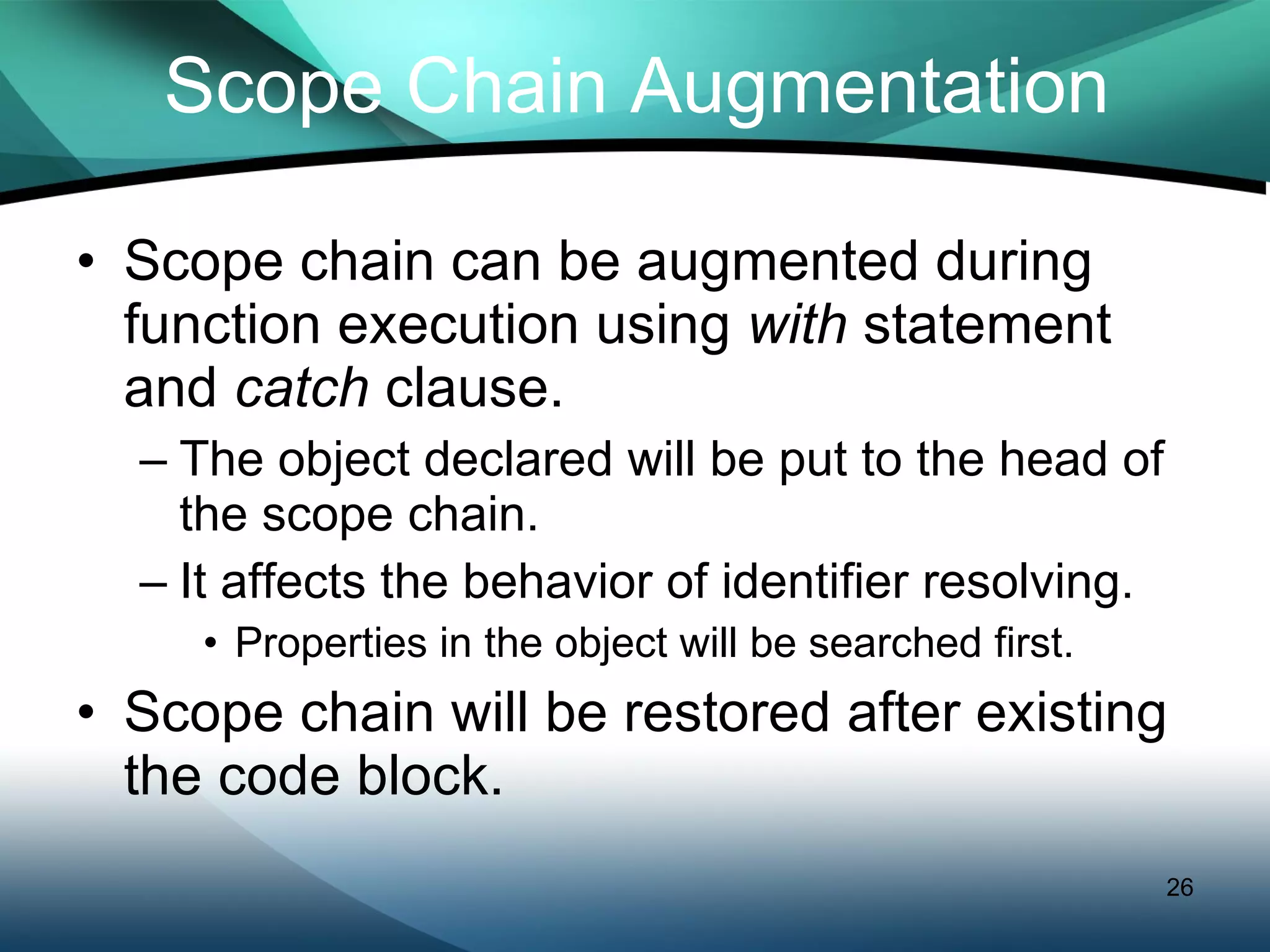Scope Chain Augmentation Scope chain can be augmented during function execution using  with  statement and  catch  clause. The object declared will be put to the head of  the scope chain. It affects the behavior of identifier resolving. Properties in the object will be searched first. Scope chain will be restored after existing the code block. 