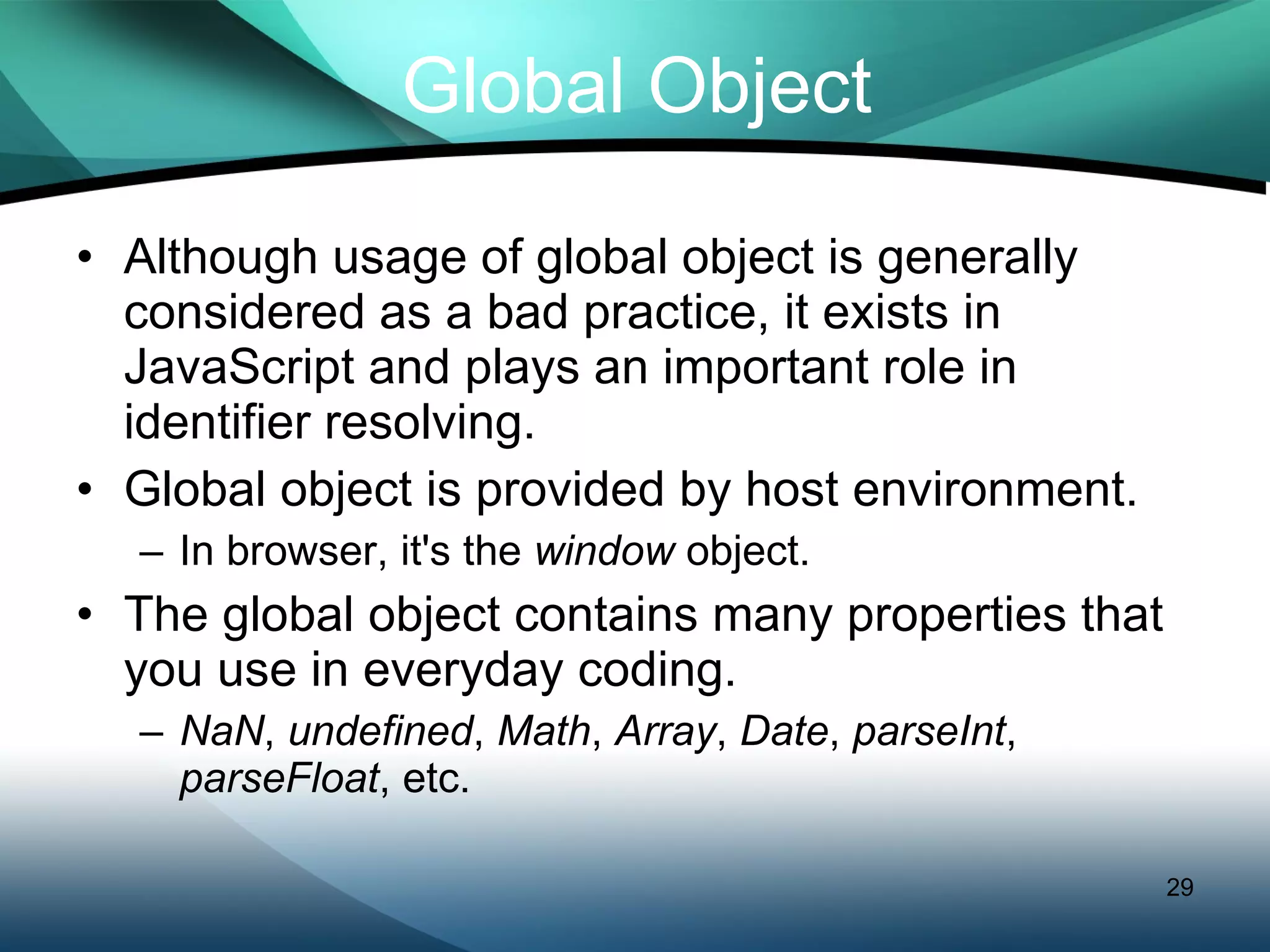 Global Object Although usage of global object is generally considered as a bad practice, it exists in JavaScript and plays an important role in identifier resolving. Global object is provided by host environment. In browser, it's the  window  object. The global object contains many properties that you use in everyday coding. NaN ,  undefined ,  Math ,  Array ,  Date ,  parseInt ,  parseFloat , etc. 