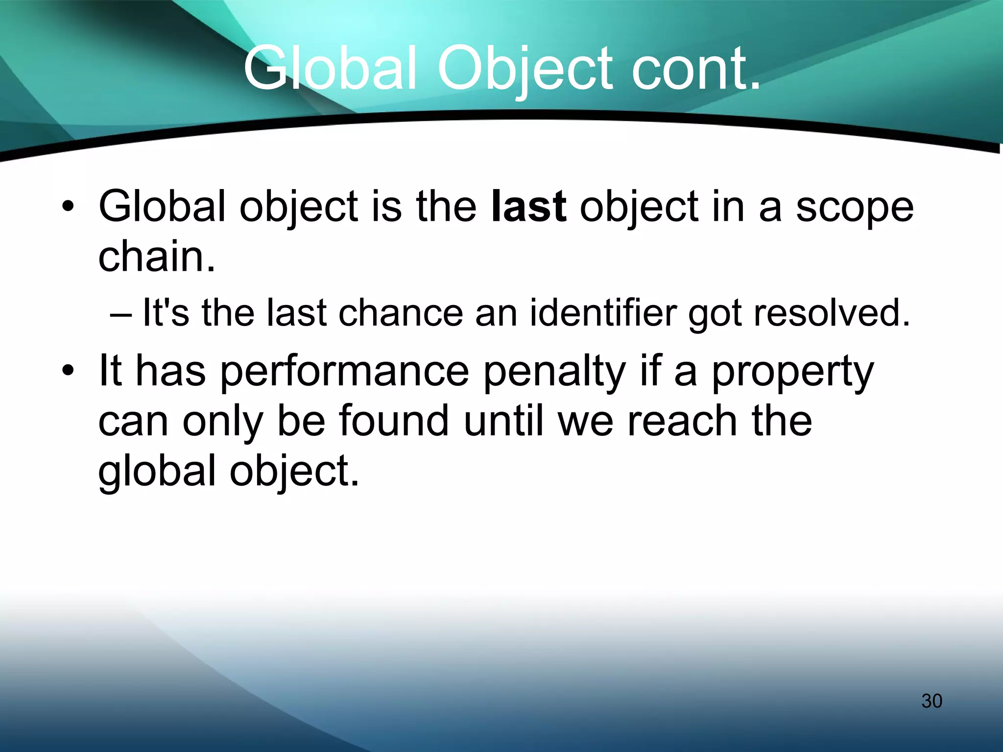 Global Object cont. Global object is the  last  object in a scope chain. It's the last chance an identifier got resolved. It has performance penalty if a property can only be found until we reach the global object. 