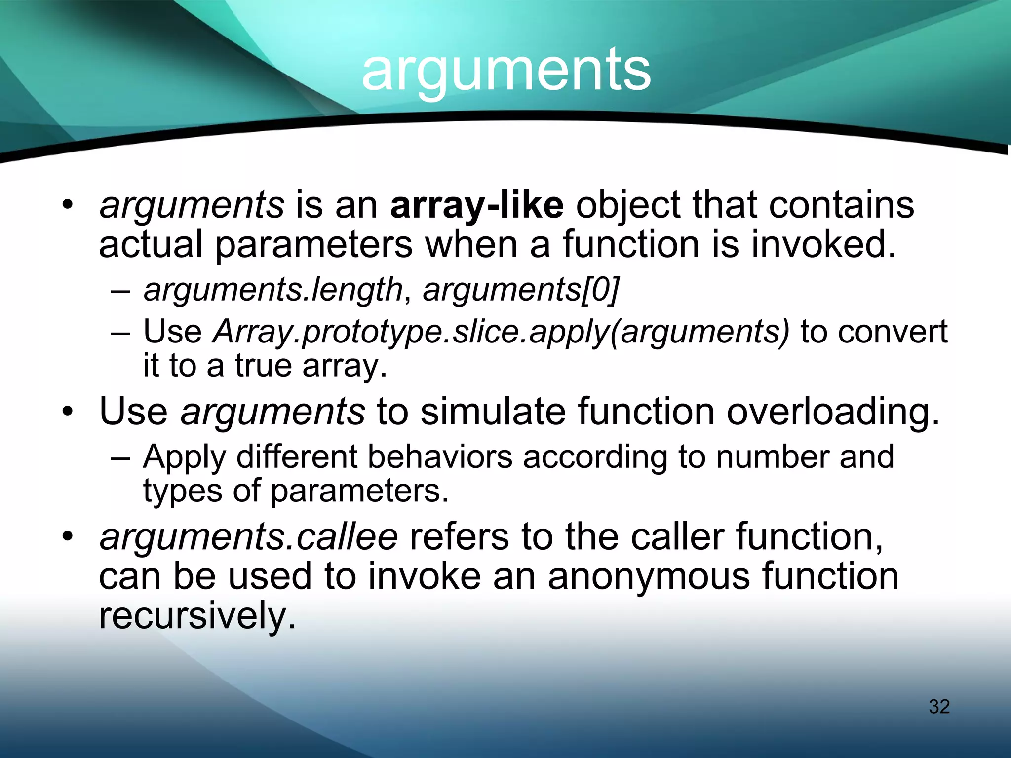arguments arguments  is an  array-like  object that contains actual parameters when a function is invoked. arguments.length ,  arguments[0] Use  Array.prototype.slice.apply(arguments)  to convert it to a true array. Use  arguments  to simulate function overloading. Apply different behaviors according to number and types of parameters. arguments.callee  refers to the caller function, can be used to invoke an anonymous function recursively. 