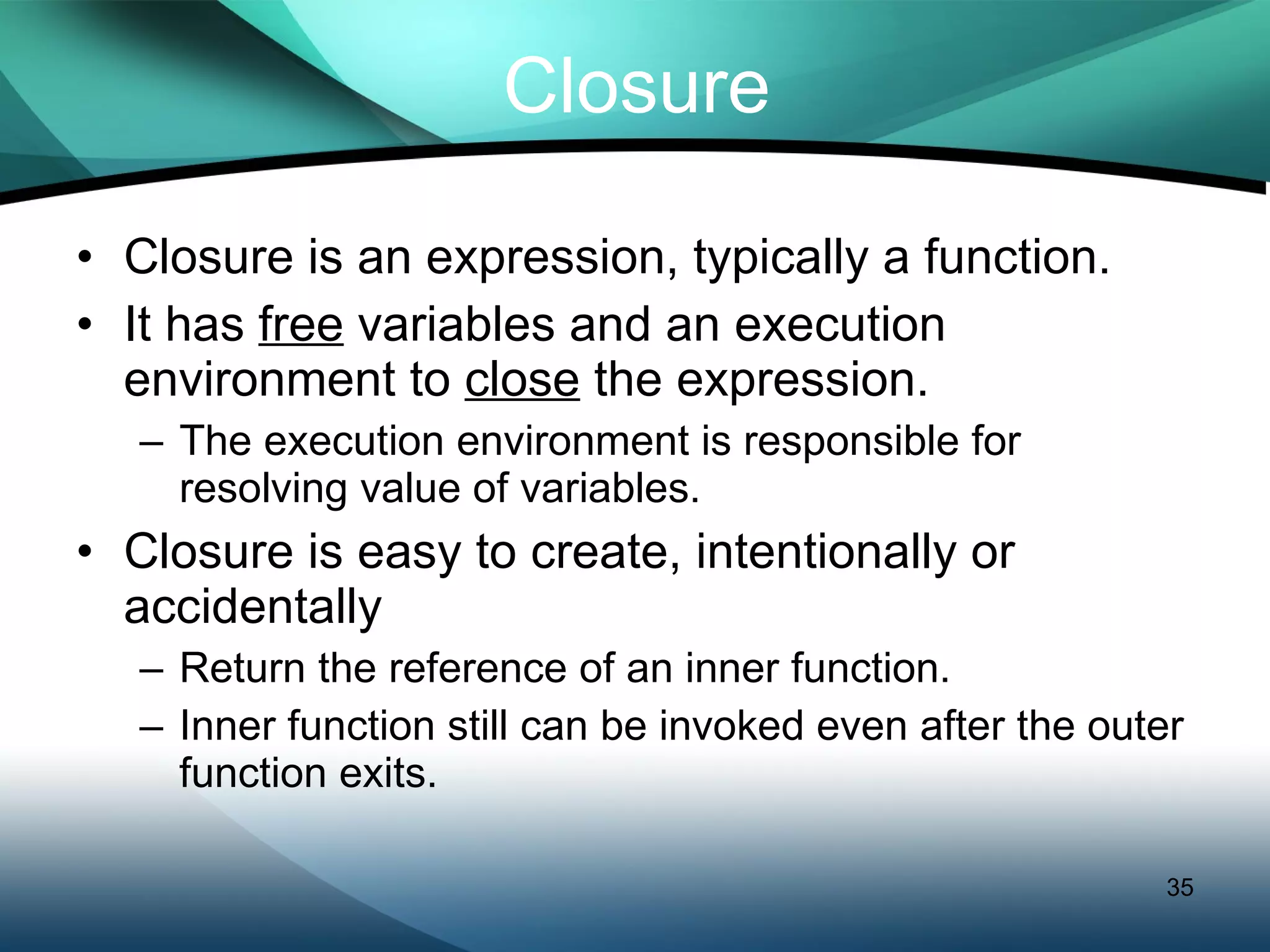 Closure Closure is an expression, typically a function. It has  free  variables and an execution environment to  close  the expression.  The execution environment is responsible for resolving value of variables. Closure is easy to create, intentionally or accidentally Return the reference of an inner function. Inner function still can be invoked even after the outer function exits. 