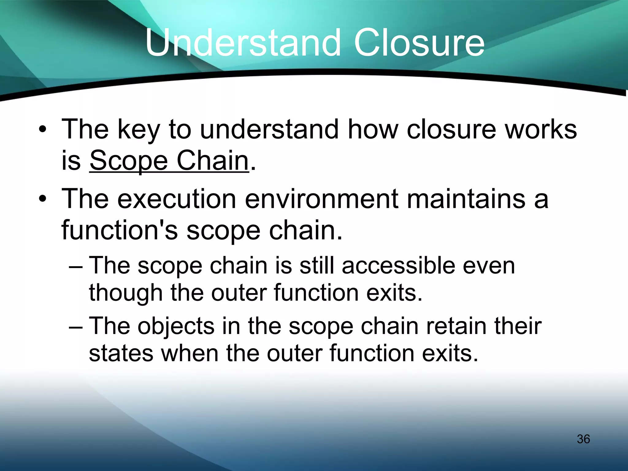 Understand Closure The key to understand how closure works is  Scope Chain . The execution environment maintains a function's scope chain. The scope chain is still accessible even though the outer function exits. The objects in the scope chain retain their states when the outer function exits. 