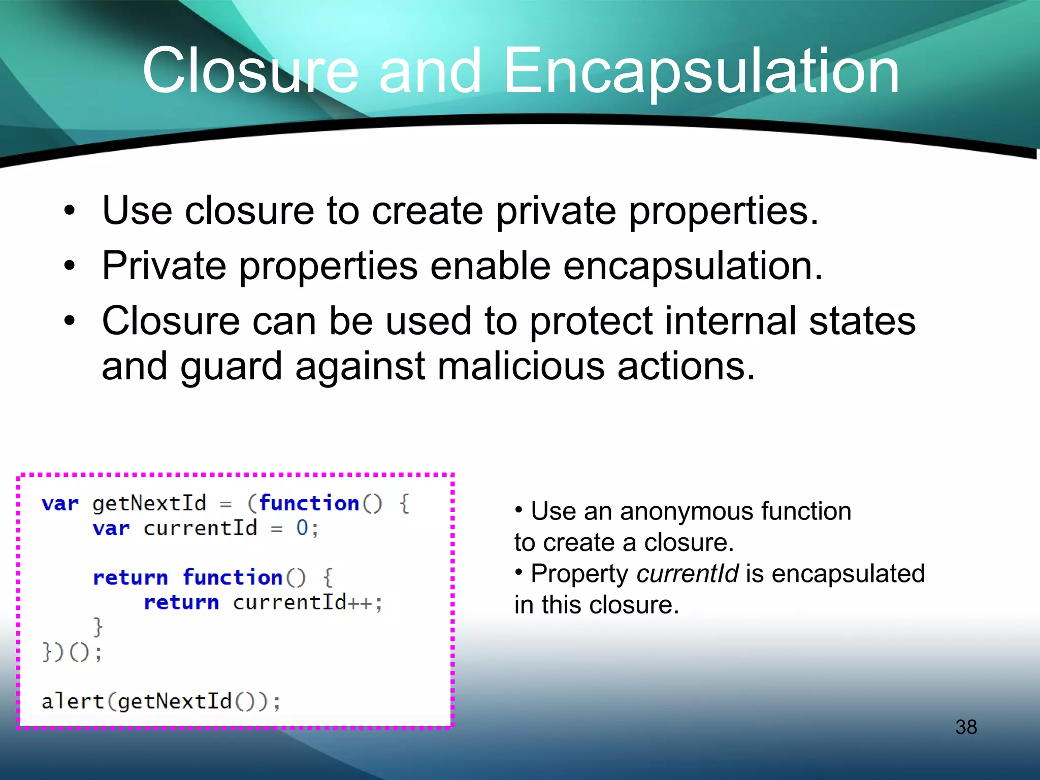 Closure and Encapsulation Use closure to create private properties. Private properties enable encapsulation. Closure can be used to protect internal states and guard against malicious actions. Use an anonymous function  to create a closure. Property  currentId  is encapsulated in this closure. 