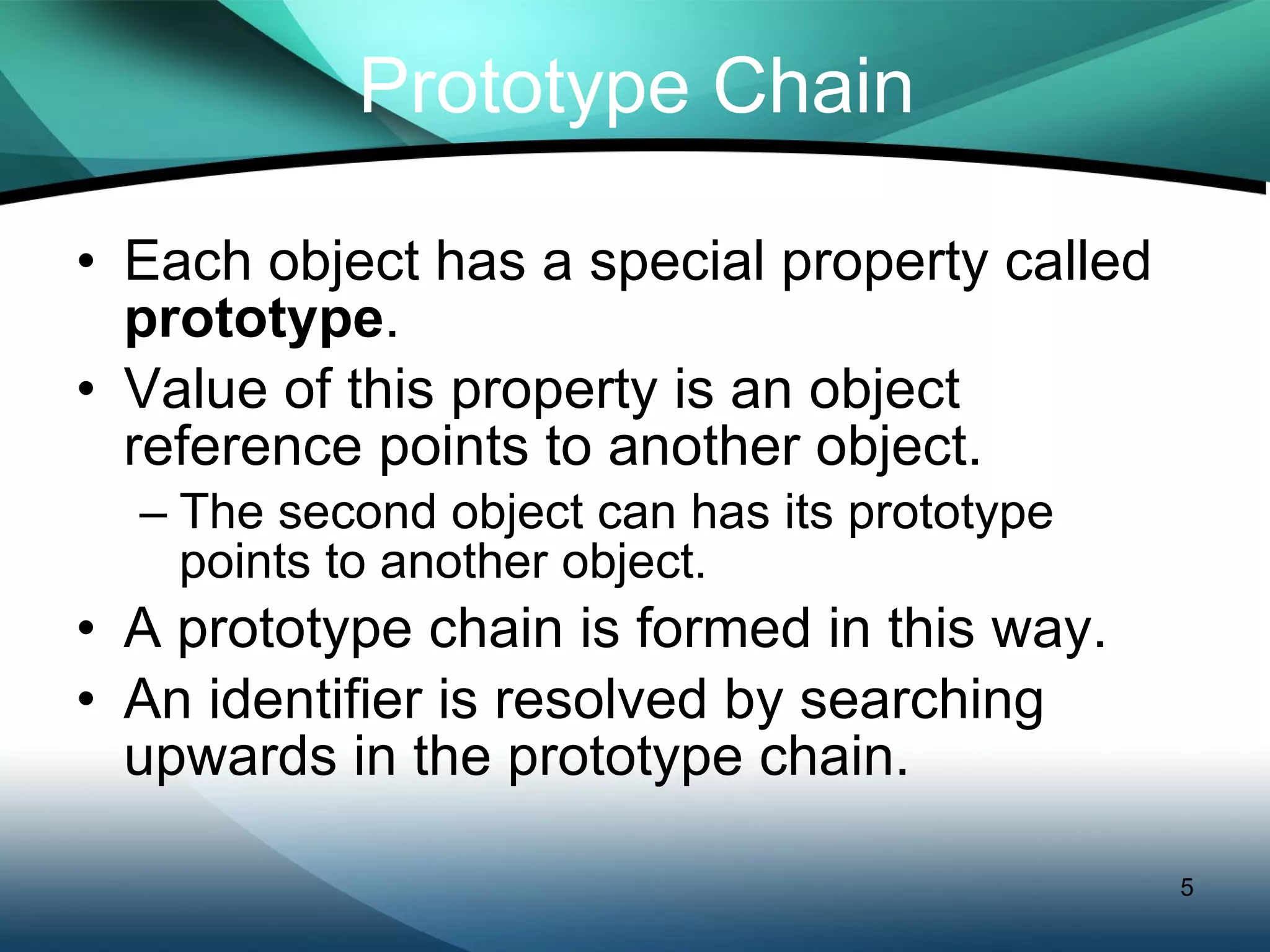 Prototype Chain Each object has a special property called  prototype . Value of this property is an object reference points to another object. The second object can has its prototype points to another object. A prototype chain is formed in this way. An identifier is resolved by searching upwards in the prototype chain. 