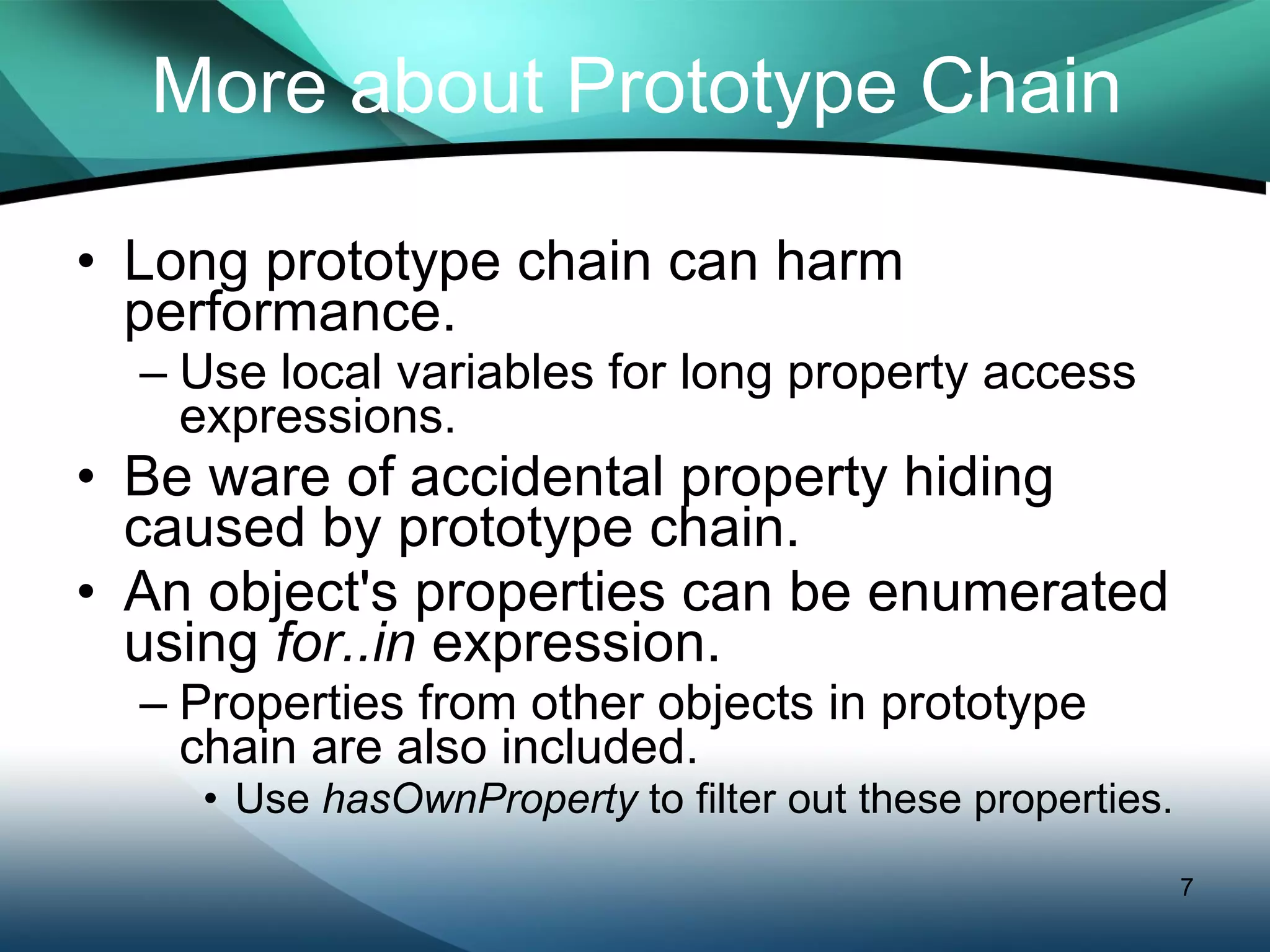 More about Prototype Chain Long prototype chain can harm performance. Use local variables for long property access expressions. Be ware of accidental property hiding caused by prototype chain. An object's properties can be enumerated using  for..in  expression.  Properties from other objects in prototype chain are also included. Use  hasOwnProperty  to filter out these properties. 