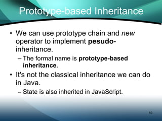 Prototype-based Inheritance We can use prototype chain and  new  operator to implement  pesudo -inheritance. The formal name is  prototype-based inheritance . It's not the classical inheritance we can do in Java. State is also inherited in JavaScript. 