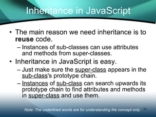 Inheritance in JavaScript The main reason we need inheritance is to  reuse  code. Instances of sub-classes can use attributes and methods from super-classes. Inheritance in JavaScript is easy. Just make sure the  super-class  appears in the  sub-class 's prototype chain. Instances  of  sub-class  can search upwards its prototype chain to find attributes and methods in  super-class  and use them. Note: The underlined words are for understanding the concept only.  