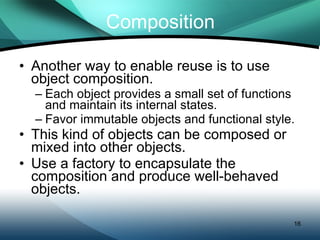 Composition Another way to enable reuse is to use object composition. Each object provides a small set of functions and maintain its internal states. Favor immutable objects and functional style. This kind of objects can be composed or mixed into other objects. Use a factory to encapsulate the composition and produce well-behaved objects. 