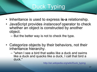 Duck Typing Inheritance is used to express  is-a  relationship. JavaScript provides  instanceof  operator to check whether an object is constructed by another object. But the better way is not to check the type.  Categorize objects by their behaviors, not their inheritance hierarchy. &quot;when I see a bird that walks like a duck and swims like a duck and quacks like a duck, I call that bird a duck.&quot; http://en.wikipedia.org/wiki/Duck_typing 