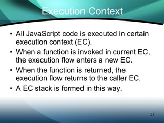 Execution Context All JavaScript code is executed in certain execution context (EC). When a function is invoked in current EC, the execution flow enters a new EC.  When the function is returned, the execution flow returns to the caller EC. A EC stack is formed in this way. 