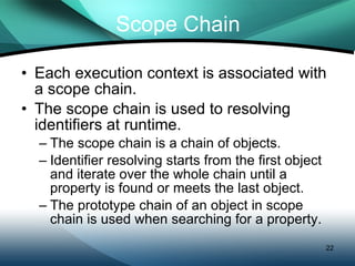 Scope Chain Each execution context is associated with a scope chain. The scope chain is used to resolving identifiers at runtime. The scope chain is a chain of objects. Identifier resolving starts from the first object and iterate over the whole chain until a property is found or meets the last object. The prototype chain of an object in scope chain is used when searching for a property. 