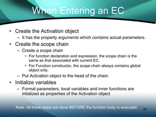 When Entering an EC Create the Activation object It has the property  arguments  which contains actual parameters. Create the scope chain Create a scope chain For function declaration and expression, the scope chain is the same as that associated with current EC. For Function constructor, the scope chain always contains global object only. Put Activation object to the head of the chain. Initialize variables Formal parameters, local variables and inner functions are intialized as properties of the Activation object Note: All these steps are done BEFORE the function body is executed.  