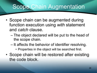 Scope Chain Augmentation Scope chain can be augmented during function execution using  with  statement and  catch  clause. The object declared will be put to the head of  the scope chain. It affects the behavior of identifier resolving. Properties in the object will be searched first. Scope chain will be restored after existing the code block. 
