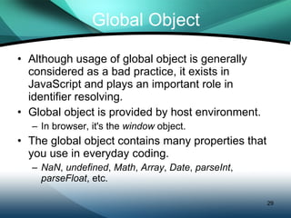 Global Object Although usage of global object is generally considered as a bad practice, it exists in JavaScript and plays an important role in identifier resolving. Global object is provided by host environment. In browser, it's the  window  object. The global object contains many properties that you use in everyday coding. NaN ,  undefined ,  Math ,  Array ,  Date ,  parseInt ,  parseFloat , etc. 