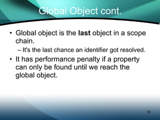 Global Object cont. Global object is the  last  object in a scope chain. It's the last chance an identifier got resolved. It has performance penalty if a property can only be found until we reach the global object. 