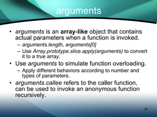 arguments arguments  is an  array-like  object that contains actual parameters when a function is invoked. arguments.length ,  arguments[0] Use  Array.prototype.slice.apply(arguments)  to convert it to a true array. Use  arguments  to simulate function overloading. Apply different behaviors according to number and types of parameters. arguments.callee  refers to the caller function, can be used to invoke an anonymous function recursively. 