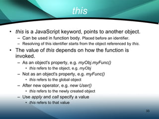 this this  is a JavaScript keyword, points to another object. Can be used in function body.  Placed before an identifier. Resolving of this identifier starts from the object referenced by  this . The value of  this  depends on how the function is invoked. As an object's property, e.g.  myObj.myFunc() this  refers to the object, e.g.  myObj Not as an object's property, e.g.  myFunc() this  refers to the global object After new operator, e.g.  new User() this  refers to the newly created object Use  apply  and  call  specify a value  this  refers to that value 