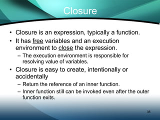 Closure Closure is an expression, typically a function. It has  free  variables and an execution environment to  close  the expression.  The execution environment is responsible for resolving value of variables. Closure is easy to create, intentionally or accidentally Return the reference of an inner function. Inner function still can be invoked even after the outer function exits. 