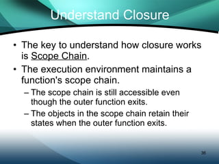 Understand Closure The key to understand how closure works is  Scope Chain . The execution environment maintains a function's scope chain. The scope chain is still accessible even though the outer function exits. The objects in the scope chain retain their states when the outer function exits. 