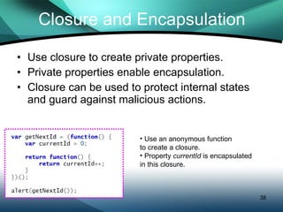 Closure and Encapsulation Use closure to create private properties. Private properties enable encapsulation. Closure can be used to protect internal states and guard against malicious actions. Use an anonymous function  to create a closure. Property  currentId  is encapsulated in this closure. 